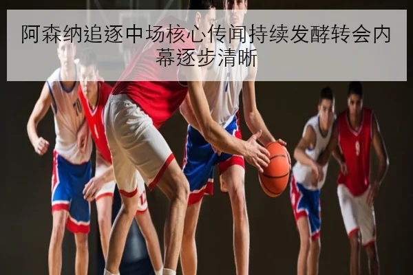 阿森纳追逐中场核心传闻持续发酵转会内幕逐步清晰