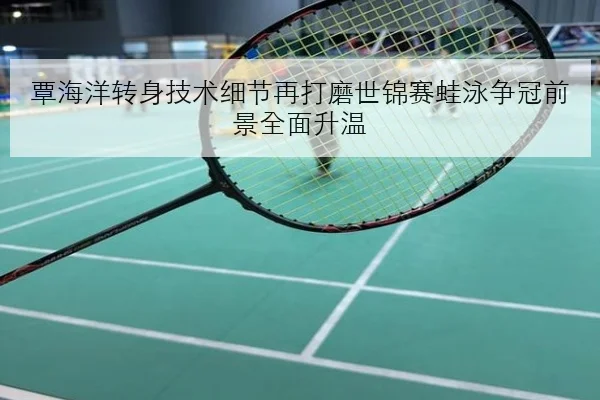 覃海洋转身技术细节再打磨世锦赛蛙泳争冠前景全面升温