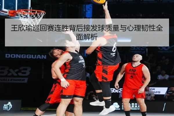 王欣瑜巡回赛连胜背后接发球质量与心理韧性全面解析